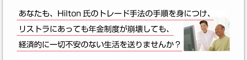 あなたも、彼のHilton氏のトレード手法の手順を身につけ、リストラにあっても年金制度が崩壊しても、経済的に一切不安のない生活を送りませんか？