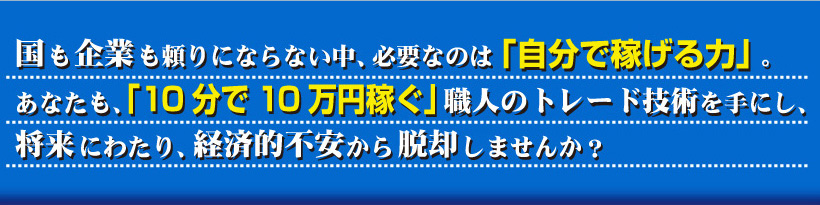 国も企業も頼りにならない中、必要なのは「自分で稼げる力」。あなたも、「10分で10万円稼ぐ」トレードの職人技を手にし、将来にわたり、経済的不安から脱却しませんか？
