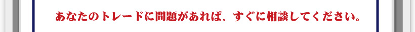 あなたのトレードに問題があれば、すぐに相談してください。