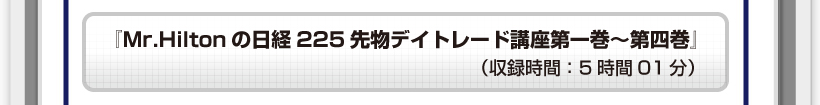 『Mr.Hiltonの日経225先物デイトレード講座第一巻～第四巻』（収録時間：○時間○分）