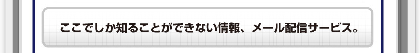ここでしか知ることができない情報、メール配信サービス。