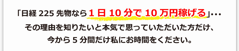 「日経225先物なら1日10分で10万円稼げる」･･･その理由を知りたいと本気で思っていただいた方だけ、今から5分間だけ私にお時間をください。