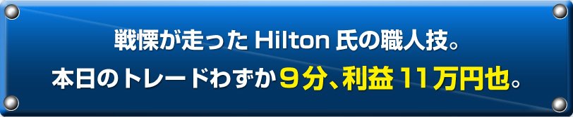 戦慄が走ったHilton氏の職人技。本日のトレードわずか9分、利益11万円也。