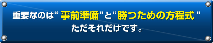 重要なのは“事前準備”と“勝つための方程式”ただそれだけです。