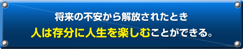 将来の不安から解放されたとき人は存分に人生を楽しむことができる。
