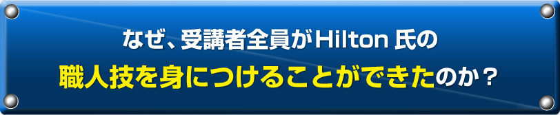 なぜ、受講者全員がHilton氏の職人技を身につけることができたのか？
