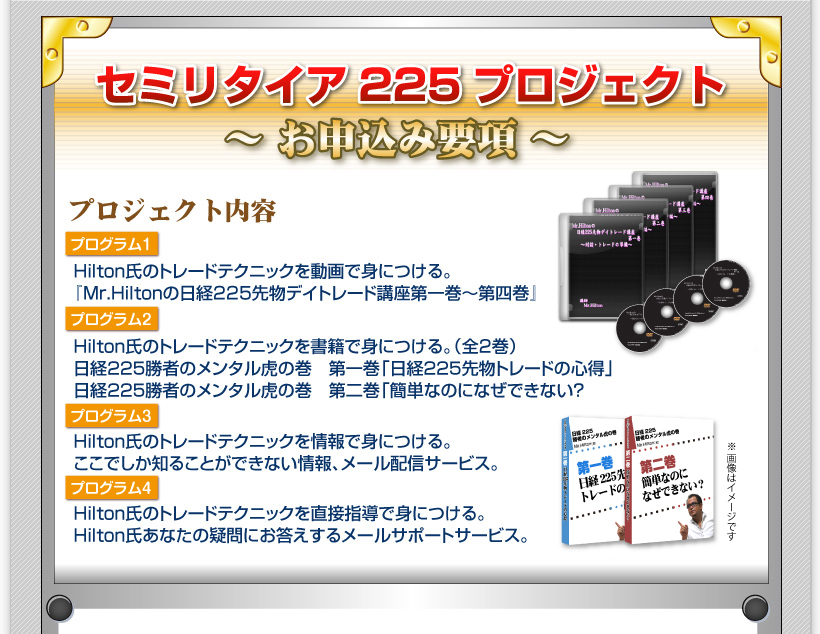 【お申込み要項】セミリタイア225プロジェクト　プロジェクト内容プログラム１◆Hilton氏のトレードテクニックを動画で身につける。『Mr.Hiltonの日経225先物デイトレード講座第一巻～第四巻』商品画像ＤＶＤ4枚セット。（収録時間○時間○分）プログラム２◆Hilton氏のトレードテクニックを書籍で身につける。（全2巻）日経２２５勝者のメンタル虎の巻　第一巻「日経２２５先物トレードの心得」日経２２５勝者のメンタル虎の巻　第二巻「簡単なのになぜできない？」プログラム3◆Hilton氏のトレードテクニックを情報で身につける。ここでしか知ることができない情報、メール配信サービス。プログラム4◆Hilton氏のトレードテクニックを直接指導で身につける。Hilton氏あなたの疑問にお答えするメールサポートサービス。