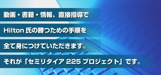 動画・書籍・情報、直接指導でHilton氏の勝つための手順を全て身につけていただきます。それが「セミリタイア225プロジェクト」です。