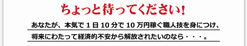 ちょっと待ってください！ あなたが、本気で1日10分で10万円稼ぐ職人技を身につけ、将来にわたって経済的不安から解放されたいのなら・・・。