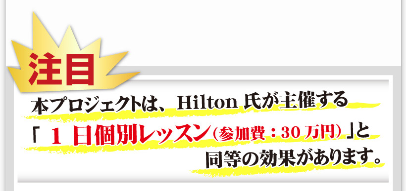 【注目】本プロジェクトは、Hilton氏が主催する「1日個別レッスン（参加費：30万円）」と同等の効果があります。