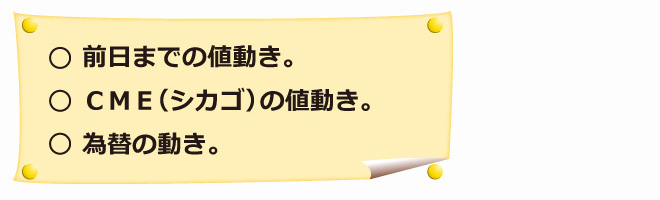 ○前日までの値動き。○ＣＭＥ（シカゴ）の値動き。○為替の動き。