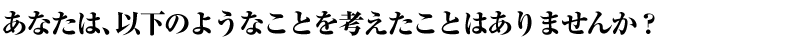 あなたは、以下のようなことを考えたことはありませんか？