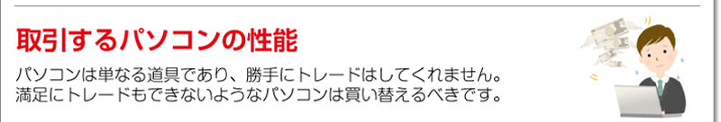 取引するパソコンの性能<br />パソコンは単なる道具であり、勝手にトレードはしてくれません。満足にトレードもできないようなパソコンは買い替えるべきです。