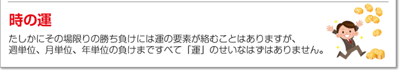 時の運<br />たしかにその場限りの勝ち負けには運の要素が絡むことはありますが、週単位、月単位、年単位の負けまですべて「運」のせいなはずはありません。