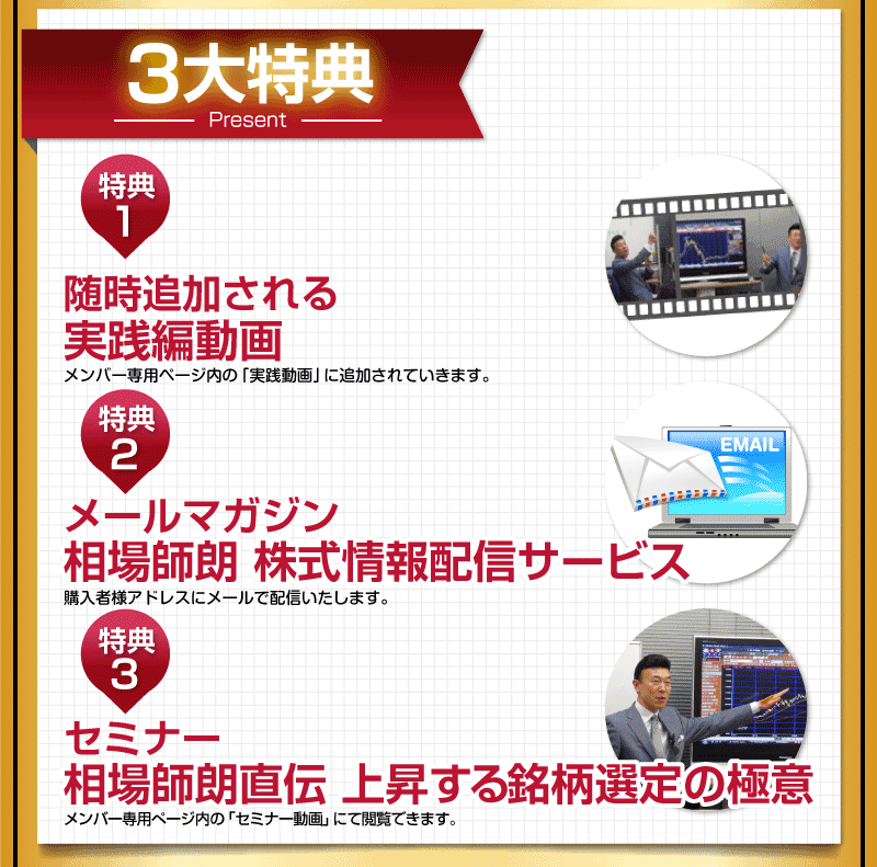 ３大特典
特典1
随時追加される実践編動画
メンバー専用ページ内の「実践動画」に追加されていきます。
特典2
メールマガジン相場師朗　株式情報配信サービス
購入者様アドレスにメール配信いたします。
特典3
セミナー相場師朗直伝　上昇する銘柄選定の極意
メンバー専用ページ内の「セミナー動画」にて閲覧できます。