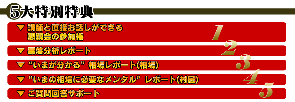 ○5大特別特典▼講師と直接お話しができる懇親会の参加権▼暴落分析レポート▼”いまが分かる”相場レポート(相場)▼”いまの相場に必要なメンタル”レポート(村居)▼ご質問回答サポート