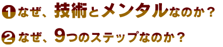 ①なぜ、技術とメンタルなのか？②なぜ、9つのステップなのか？