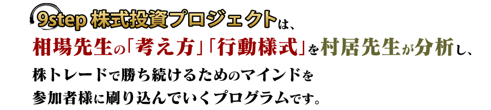 【9step株式投資プロジェクト】は、相場先生の「考え方」「行動様式」を村居先生が分析し、株トレードで勝ち続けるためのマインドを参加者様に刷り込んでいくプログラムです。