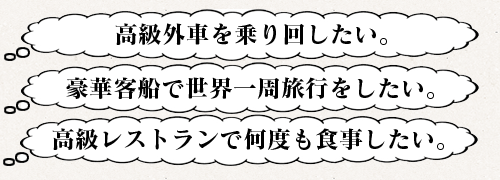 ?高級外車を乗り回したい。/?豪華客船で世界一周旅行をしたい。/?高級レストランで何度も食事したい。