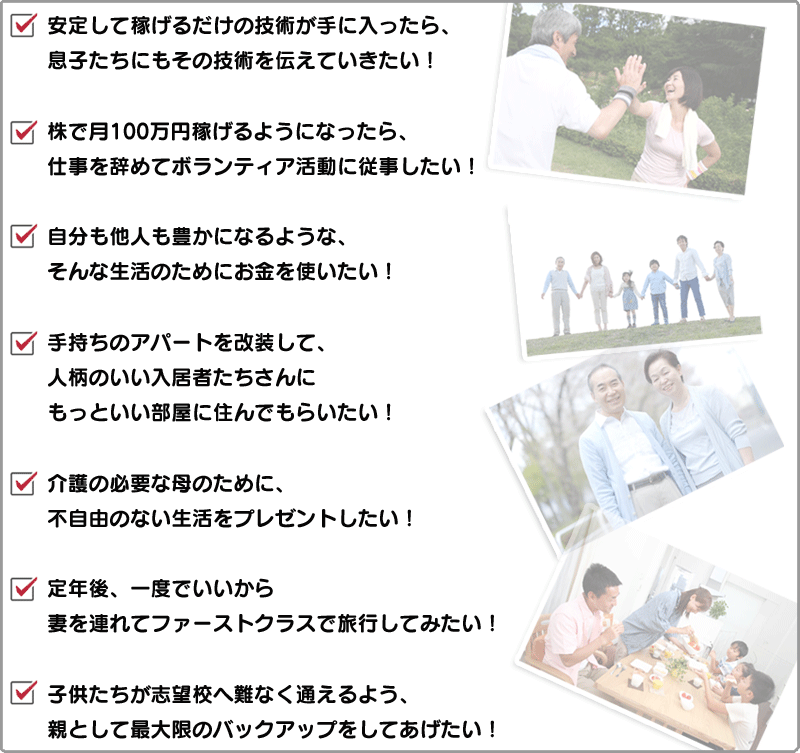 安定して稼げるだけの技術が手に入ったら、息子たちにもその技術を伝えていきたい！/株で月100万円稼げるようになったら、仕事を辞めてボランティア活動に従事したい！/自分も他人も豊かになるような、そんな生活のためにお金を使いたい！/手持ちのアパートを改装して、人柄のいい入居者たちさんにもっといい部屋に住んでもらいたい！/介護の必要な母のために、不自由のない生活をプレゼントしたい！/定年後、一度でいいから妻を連れてファーストクラスで旅行してみたい！/子供たちが志望校へ難なく通えるよう、親として最大限のバックアップをしてあげたい！