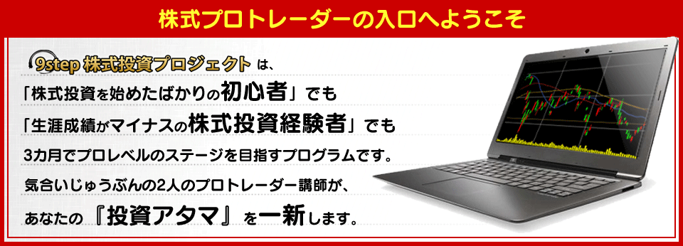 【9step株式投資プロジェクト】は、「株式投資を始めたばかりの初心者」でも「生涯成績がマイナスの株式投資経験者」でも3カ月でプロレベルのステージを目指すプログラムです。　気合いじゅうぶんの2人のプロトレーダー講師が、あなたの『投資アタマ』を一新します。