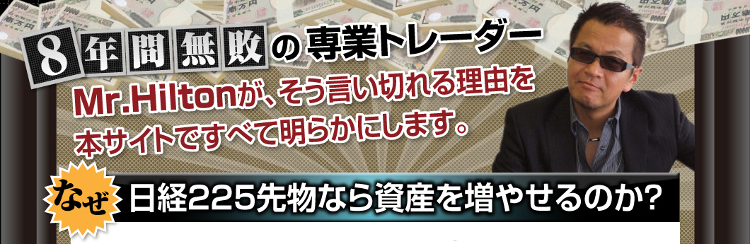 8年間無敗の専業トレーダー、Mr.Hiltonが、そう言い切れる理由を本サイトですべて明らかにします。【なぜ、日経225先物なら資産を増やせるのか？】