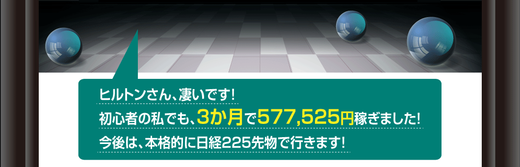 ヒルトンさん、凄いです！
初心者の私でも、3か月で577,525円稼ぎました！
今後は、本格的に日経225先物で行きます！
今度は、あなたの番です。
さあ、無敗のロジックを手にして、
日経225先物を始めよう。