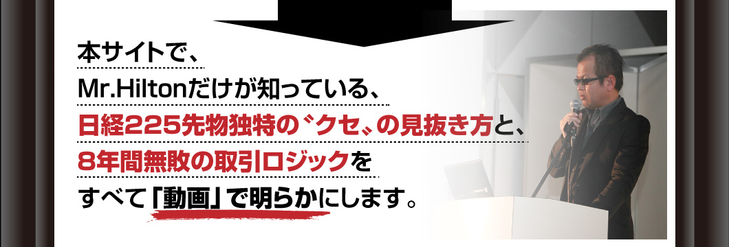 本サイトで、Mr.Hiltonだけが知っている、日経225先物独特の〝クセ〟の見抜き方と、8年間無敗の取引ロジックをすべて「動画」で明らかにします。