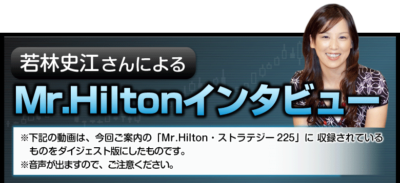 若林史江さんによるMr.Hiltonインタビュー
※下記の動画は、今回ご案内の「Mr.Hilton・ストラテジー225」に収録されているものをダイジェスト版にしたものです。
※音声が出ますので、ご注意ください。