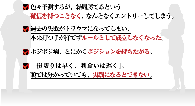 □色々予測するが、結局勝てるという確信を持つことなく、なんとなくエントリーしてしまう。
□過去の失敗がトラウマになってしまい、本来打つ手が打てずルールとして成立しなくなった。
□ポジポジ病、とにかくポジションを持ちたがる。
□「損切りは早く、利食いは遅く」。頭では分かっていても、実践になるとできない。