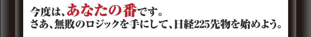 今度は、あなたの番です。さあ、無敗のロジックを手にして、日経225先物を始めよう。