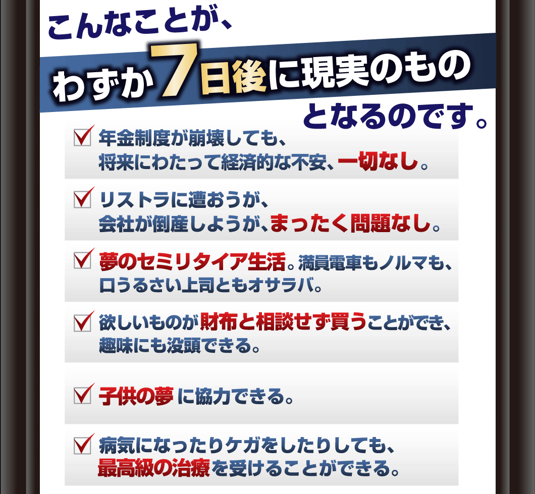 こんなことが、わずか7日後に現実のものとなるのです。
こんなトレードが現実にできるようになれば、
あなたの生活も全然違うものになってしまいます。
例えば、――。
□年金制度が崩壊しても、将来にわたって経済的な不安、一切なし。
□リストラに遭おうが、会社が倒産しようが、まったく問題なし。
□夢のセミリタイア生活。満員電車もノルマも、口うるさい上司ともオサラバ。
□欲しいものが財布と相談せず買うことができ、趣味にも没頭できる。
□子供の夢に、協力できる。
□病気になったりケガをしたりしても、最高級の治療を受けることができる。