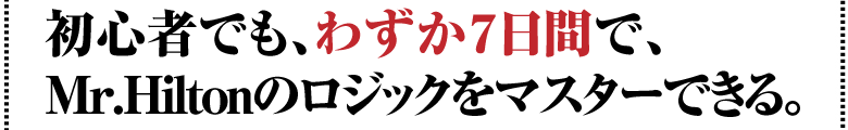 初心者でも、わずか７日間で、Mr.Hiltonのロジックをマスターできる。