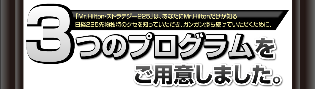 「Mr.Hilton・ストラテジー225」は、
あなたにMr.Hiltonだけが知る
日経225先物独特のクセを知っていただき、
ガンガン勝ち続けていただくために、
3つのプログラムをご用意しました。