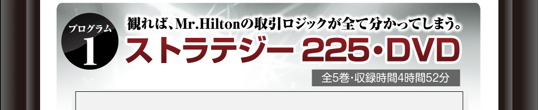 プログラム①
見れば、Mr.Hiltonの取引ロジックが全て分かってしまう。
「ストラテジー225・DVD」
全5巻・収録時間4時間52分