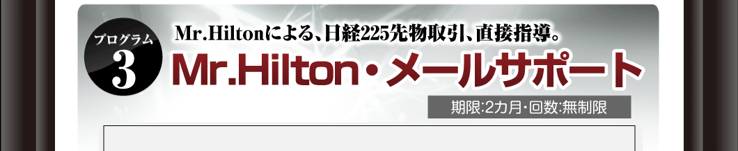 プログラム③
Mr.Hiltonによる、日経225先物取引、直接指導。
「Mr.Hilton・メールサポート」
期限：2カ月・回数：無制限