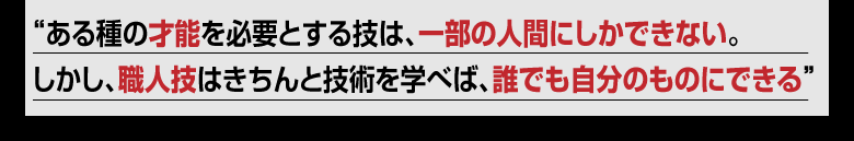 ある種の才能を必要とする技は、一部の人間にしかできない。しかし、職人技であれば、きちんと技術を学べば、誰でも自分のものにできる