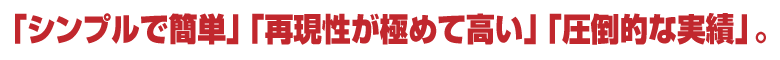 「シンプルで簡単」「再現性が極めて高い」「圧倒的な実績」。