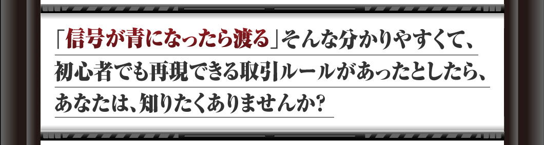 「信号が赤になったら渡る」
そんな分かりやすくて、初心者でも再現できる
取引ルールがあったとしたら、
あなたは、知りたくありませんか？