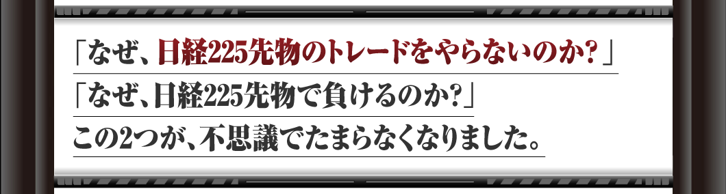 「なぜ、日経225先物のトレードをやらないのか？」
「なぜ、日経225先物で負けるのか？」
この2つが、不思議でたまらなくなりました。