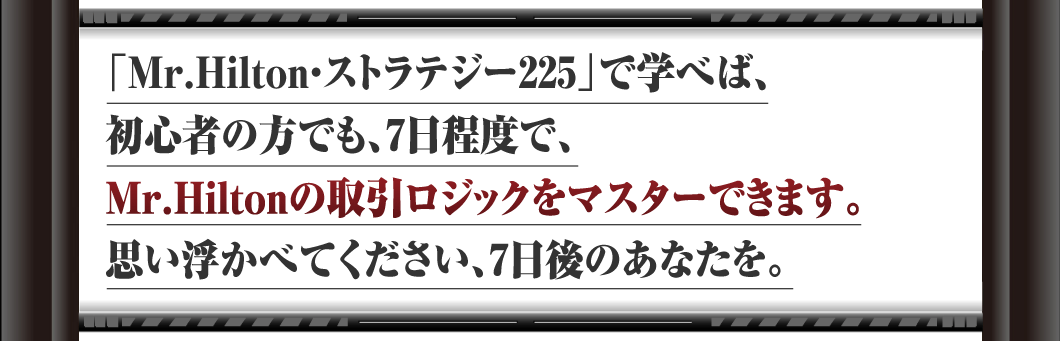 「Mr.Hilton・ストラテジー225」で学べば、初心者の方でも、7日程度で、Mr.Hiltonの取引ロジックをマスターできます。思い浮かべてください、7日後のあなたを。