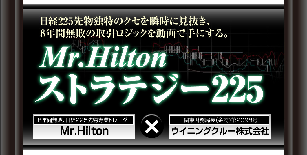 日経225先物独特のクセを瞬時に見抜き、8年間無敗の取引ロジックを動画で手にする。Mr.Hiltonストラテジー2258年間無敗、日経225先物専業トレーダーMr.Hilton	×	関東財務局長（金商）第2098号ウイニングクルー株式会社