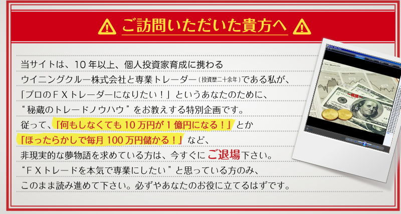 ご訪問いただいた貴方へ　当サイトは、関東財務局長（金商）第2098号のウイニングクルー株式会社と専業トレーダー（投資歴二十余年）である私が、「プロのFXトレーダーになりたい！」というあなたのために、“秘蔵のトレードノウハウ”をお教えする特別企画です。従って「何もしなくても１０万円が１億円になる！」とか「ほったらかしで毎月１００万円儲かる！」など、非現実的な夢物語を求めている方は、今すぐにご退場ください。“FXトレードを本気で専業にしたい”と思っている方のみ、このまま読み進めて下さい。必ずやあなたのお役にたてるはずです。