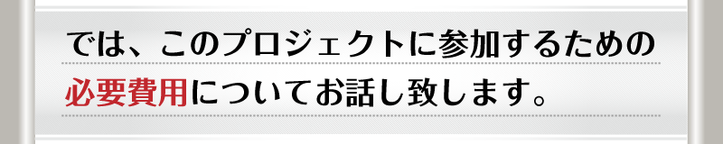 では、このプロジェクトに参加するための必要費用についてお話し致します。