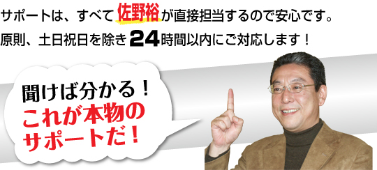 サポートは、すべて佐野裕が直接担当するので安心です。原則、土日祝日を除き２４時間以内にご対応します！　聞けば分かる！これが本物のサポートだ！