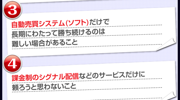 ③FX自動売買システム（ソフト）だけで長期にわたって勝ち続けるのは難しい場合があること　④課金制のFXシグナル配信などのサービスだけに頼ろうと思わないこと