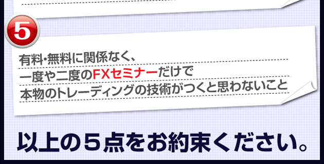 ⑤有料・無料に関係なく、一度や二度のFXセミナーだけで本物のトレーディングの技術がつくと思わないこと　以上の５点をお約束ください。