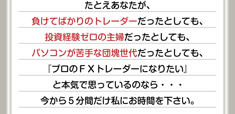 たとえあなたが、負けてばかりのFXトレーダーだったとしても、投資経験ゼロの主婦だったとしても、パソコンが苦手な団塊世代だったとしても、『プロのFXトレーダーになりたい』と本気で思っているのなら…　今から５分間だけ私にお時間を下さい。