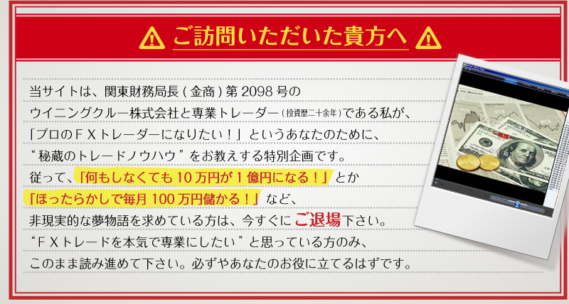 ご訪問いただいた貴方へ　当サイトは、関東財務局長（金商）第2098号のウイニングクルー株式会社と専業トレーダー（投資歴二十余年）である私が、「プロのFXトレーダーになりたい！」というあなたのために、“秘蔵のトレードノウハウ”をお教えする特別企画です。従って「何もしなくても１０万円が１億円になる！」とか「ほったらかしで毎月１００万円儲かる！」など、非現実的な夢物語を求めている方は、今すぐにご退場ください。“FXトレードを本気で専業にしたい”と思っている方のみ、このまま読み進めて下さい。必ずやあなたのお役にたてるはずです。