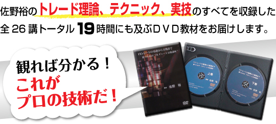 佐野裕のFXトレード理論、FXトレードテクニック、ＦＸトレード実技のすべてを収録した全２６講トータル１９時間にも及ぶＤＶＤ教材をお届します。　見れば分かる！これがプロの実力だ！